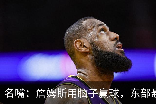 名嘴：詹姆斯用脑子赢球，东部悬念只剩76人和热火