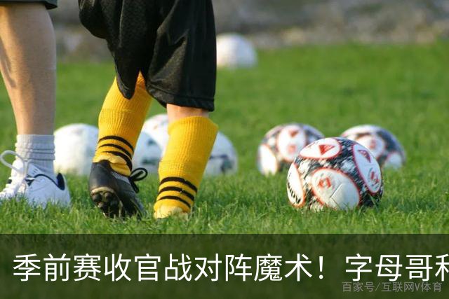 季前赛收官战对阵魔术！字母哥&阿德巴约不会出战