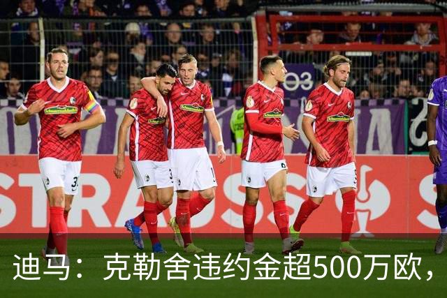 迪马：克勒舍违约金超500万欧，且要求带领自己的核心团队履职
